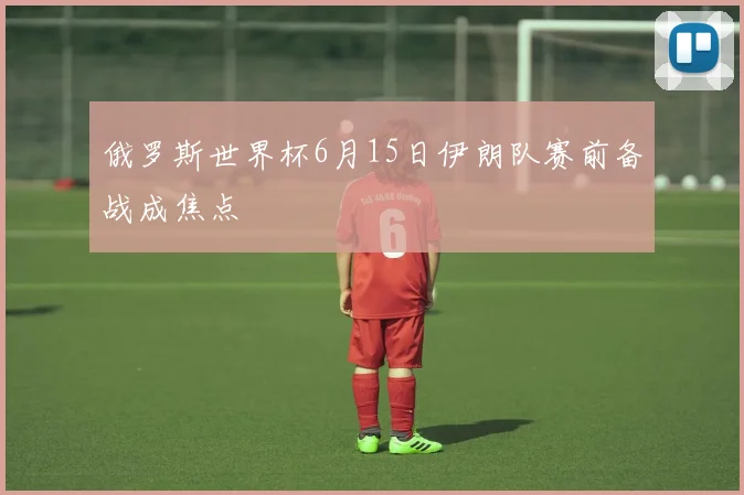 俄罗斯世界杯6月15日伊朗队赛前备战成焦点