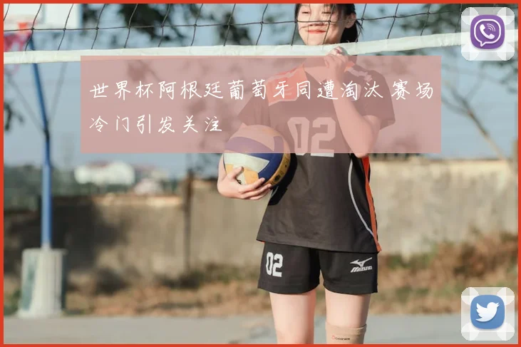 世界杯阿根廷葡萄牙同遭淘汰 赛场冷门引发关注