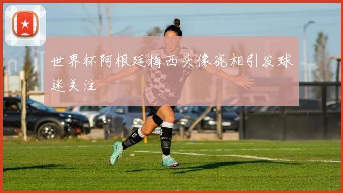 世界杯阿根廷梅西头像亮相引发球迷关注
