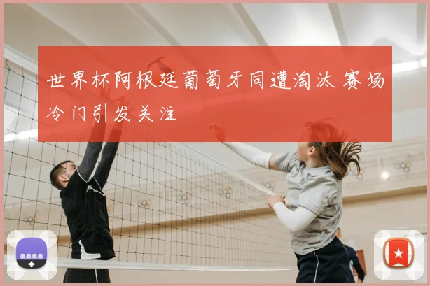 世界杯阿根廷葡萄牙同遭淘汰 赛场冷门引发关注