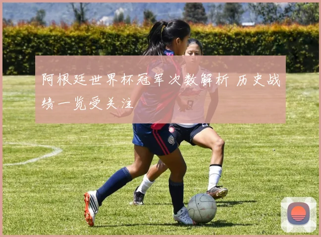 阿根廷世界杯冠军次数解析 历史战绩一览受关注