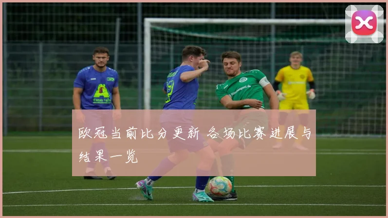 欧冠当前比分更新 各场比赛进展与结果一览