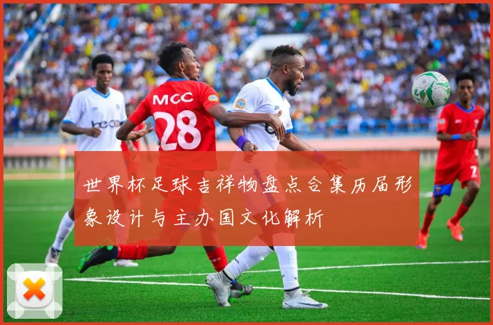 世界杯足球吉祥物盘点合集历届形象设计与主办国文化解析