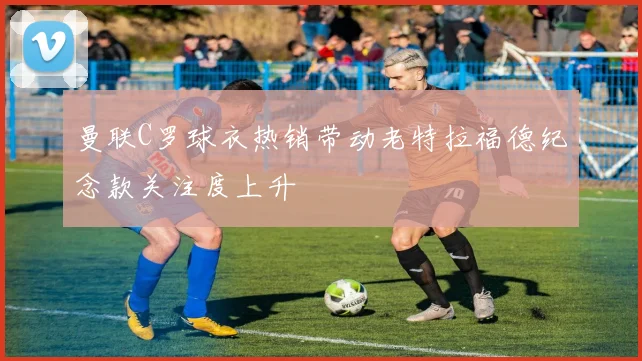曼联C罗球衣热销带动老特拉福德纪念款关注度上升