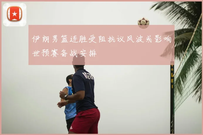 伊朗男篮连胜受阻抗议风波或影响世预赛备战安排