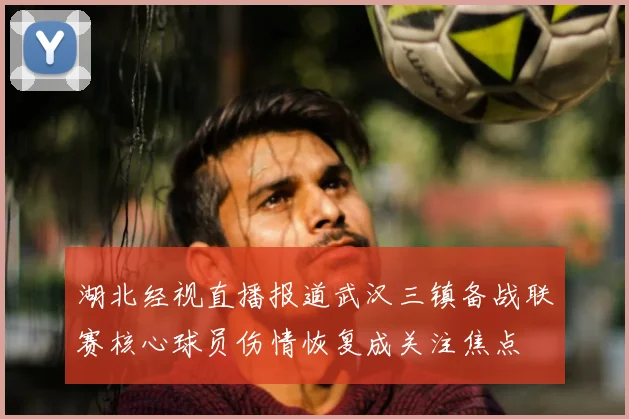湖北经视直播报道武汉三镇备战联赛核心球员伤情恢复成关注焦点