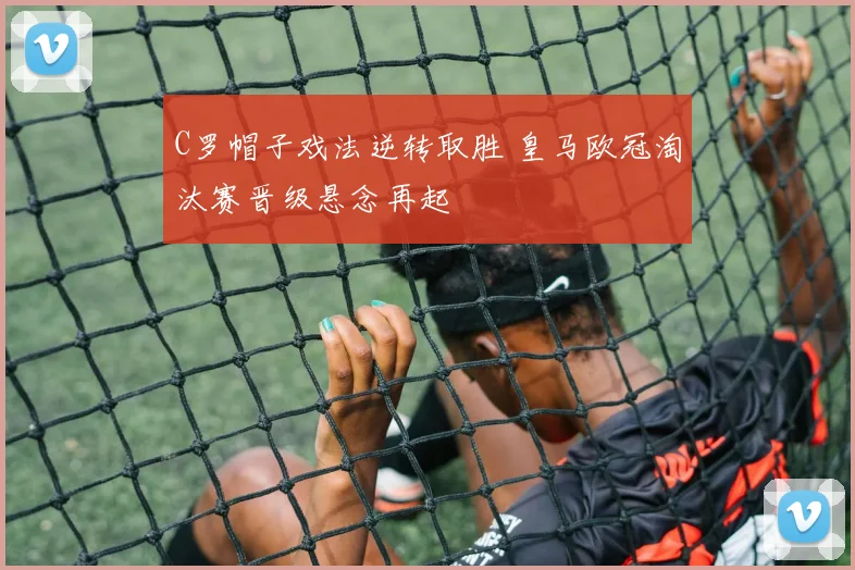 C罗帽子戏法逆转取胜 皇马欧冠淘汰赛晋级悬念再起