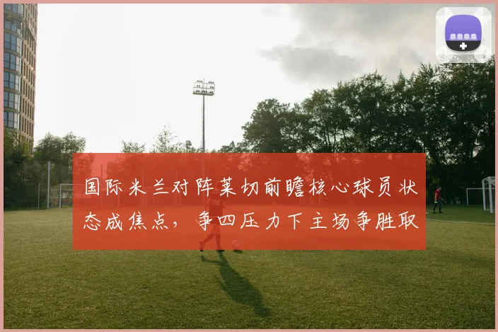 国际米兰对阵莱切前瞻核心球员状态成焦点，争四压力下主场争胜取分