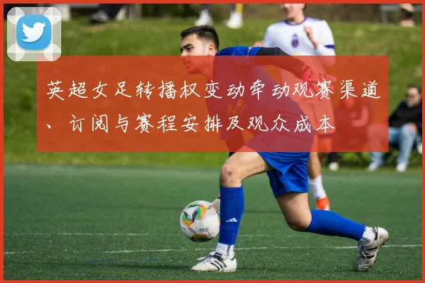 英超女足转播权变动牵动观赛渠道、订阅与赛程安排及观众成本