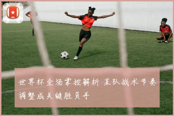 世界杯全场掌控解析 某队战术节奏调整成关键胜负手