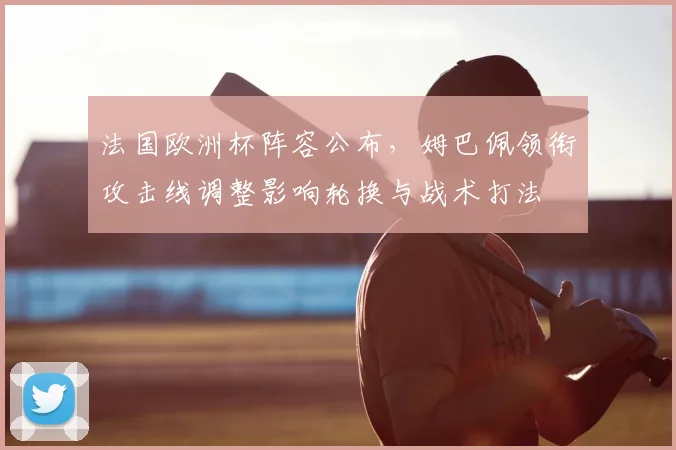 法国欧洲杯阵容公布，姆巴佩领衔攻击线调整影响轮换与战术打法