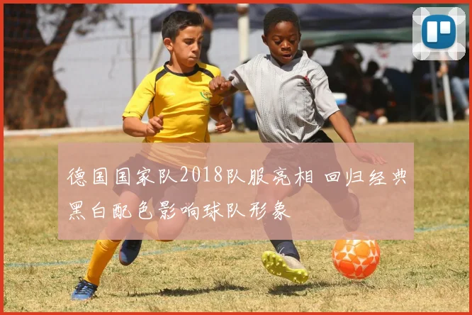 德国国家队2018队服亮相 回归经典黑白配色影响球队形象