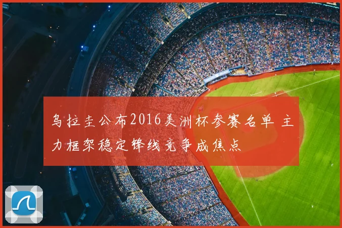 乌拉圭公布2016美洲杯参赛名单 主力框架稳定锋线竞争成焦点