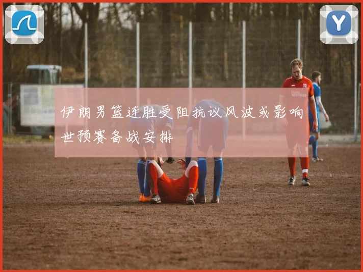 伊朗男篮连胜受阻抗议风波或影响世预赛备战安排