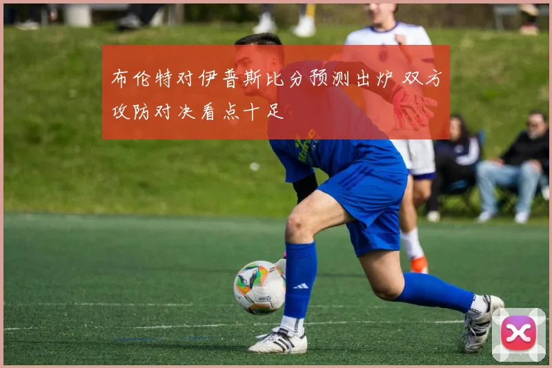 布伦特对伊普斯比分预测出炉 双方攻防对决看点十足