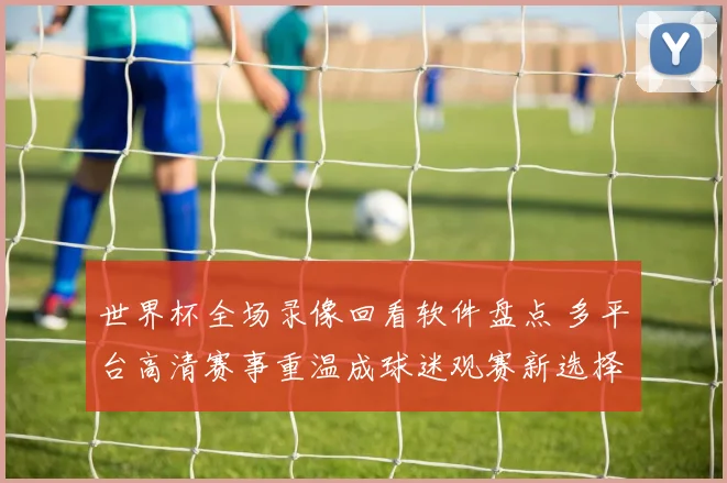 世界杯全场录像回看软件盘点 多平台高清赛事重温成球迷观赛新选择