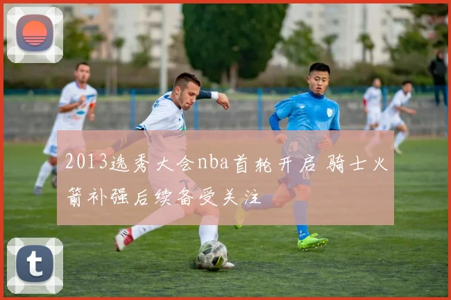 2013选秀大会nba首轮开启 骑士火箭补强后续备受关注