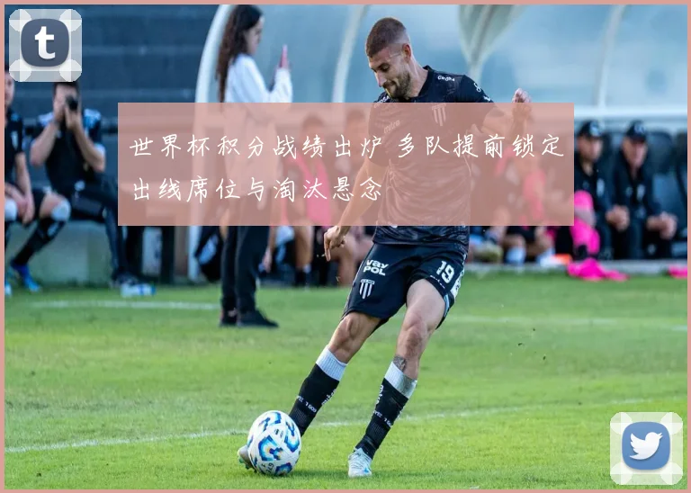 世界杯积分战绩出炉 多队提前锁定出线席位与淘汰悬念