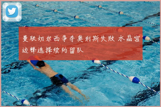 曼联切尔西争夺奥利斯失败 水晶宫边锋选择续约留队