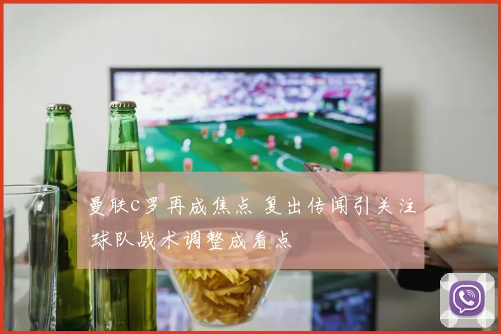 曼联c罗再成焦点 复出传闻引关注 球队战术调整成看点
