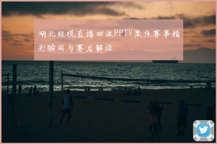 湖北经视直播回放PPTV聚焦赛事精彩瞬间与赛后解读