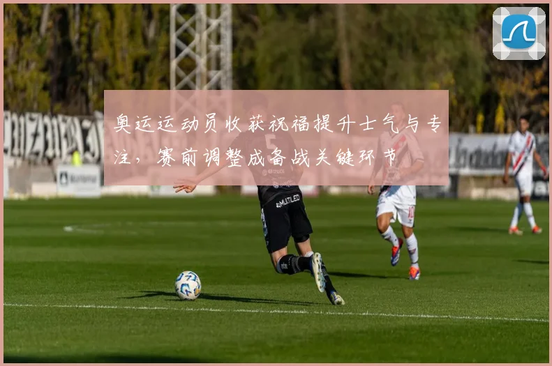 奥运运动员收获祝福提升士气与专注，赛前调整成备战关键环节