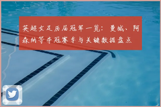 英超女足历届冠军一览：曼城、阿森纳等夺冠赛季与关键数据盘点