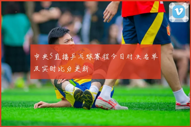 中央5直播乒乓球赛程今日对决名单及实时比分更新