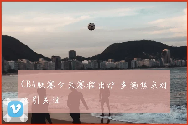 CBA联赛今天赛程出炉 多场焦点对决引关注