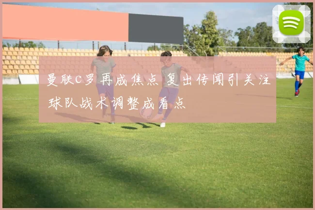 曼联c罗再成焦点 复出传闻引关注 球队战术调整成看点