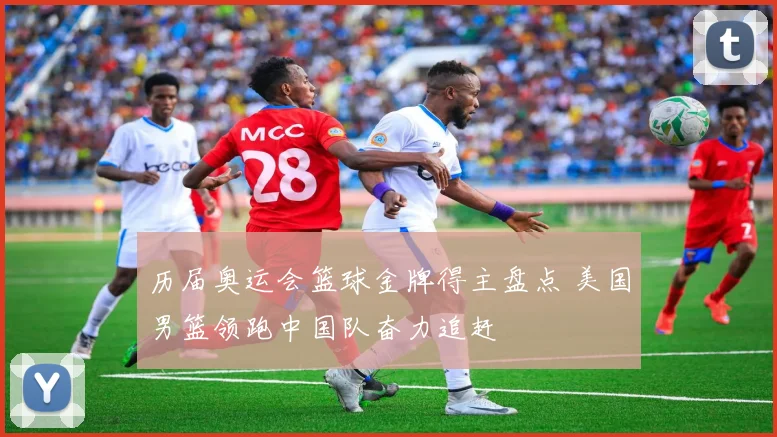 历届奥运会篮球金牌得主盘点 美国男篮领跑中国队奋力追赶