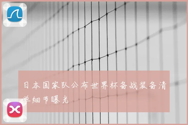 日本国家队公布世界杯备战装备清单细节曝光