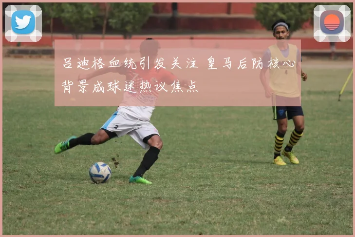 吕迪格血统引发关注 皇马后防核心背景成球迷热议焦点