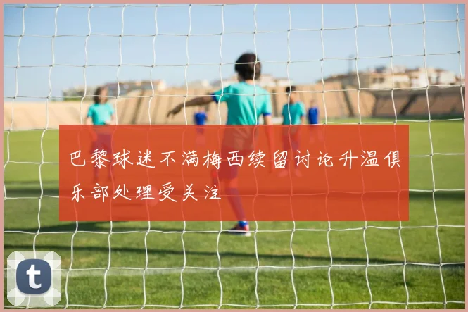 巴黎球迷不满梅西续留讨论升温俱乐部处理受关注