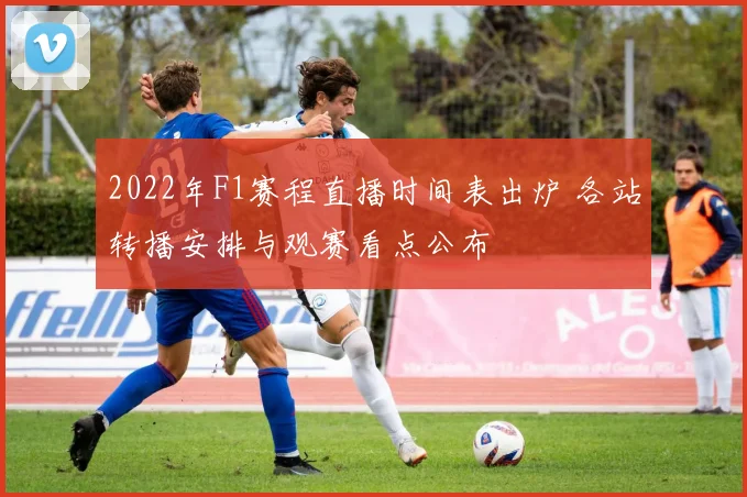 2022年F1赛程直播时间表出炉 各站转播安排与观赛看点公布