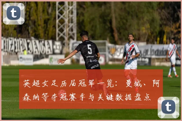 英超女足历届冠军一览：曼城、阿森纳等夺冠赛季与关键数据盘点