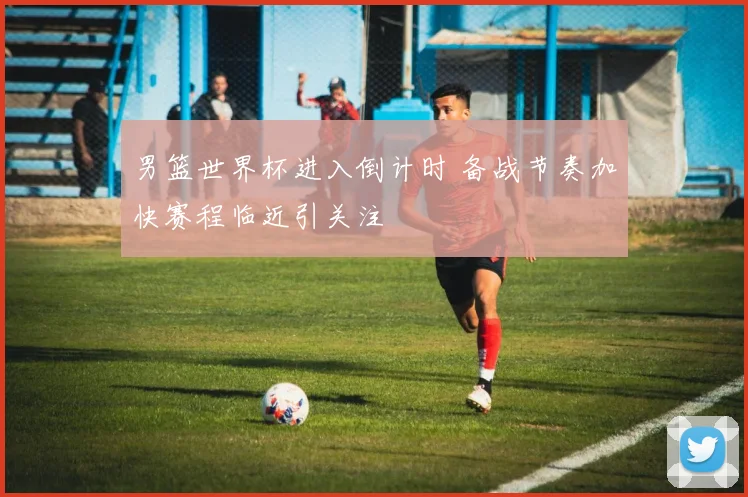 男篮世界杯进入倒计时 备战节奏加快赛程临近引关注