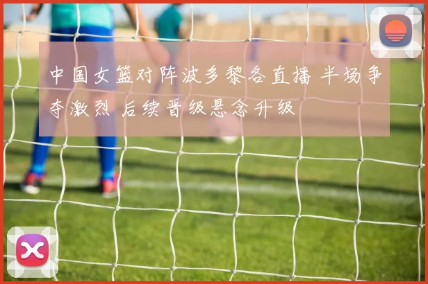 中国女篮对阵波多黎各直播 半场争夺激烈 后续晋级悬念升级