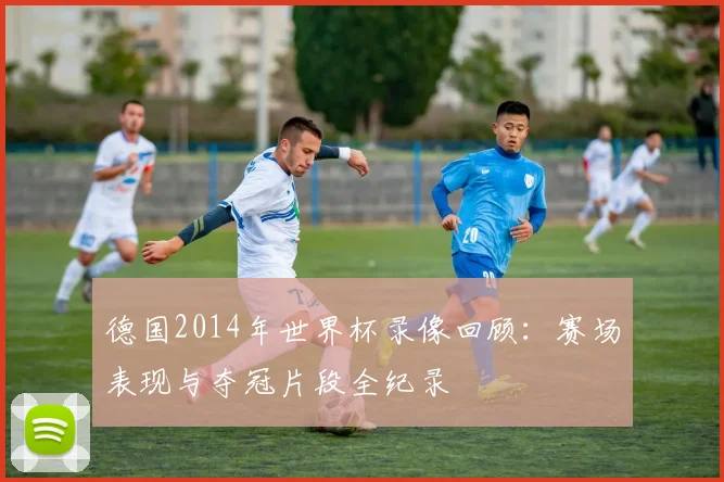 德国2014年世界杯录像回顾：赛场表现与夺冠片段全纪录
